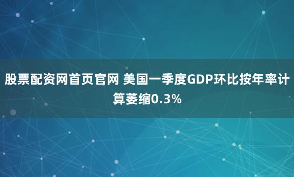 股票配资网首页官网 美国一季度GDP环比按年率计算萎缩0.3%