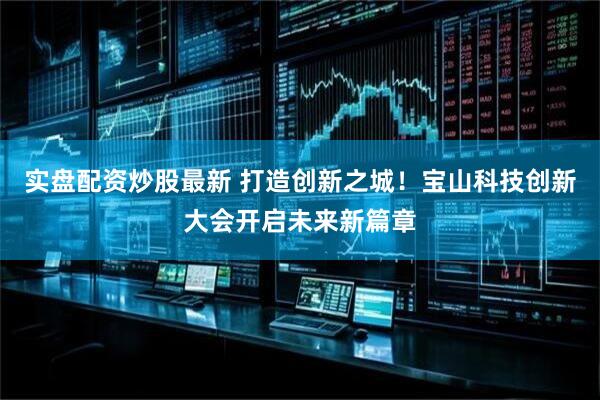 实盘配资炒股最新 打造创新之城！宝山科技创新大会开启未来新篇章