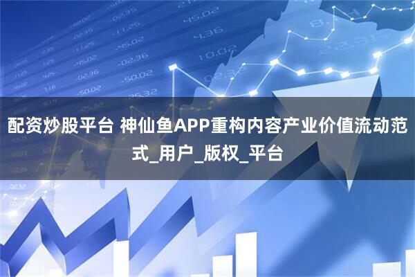 配资炒股平台 神仙鱼APP重构内容产业价值流动范式_用户_版权_平台