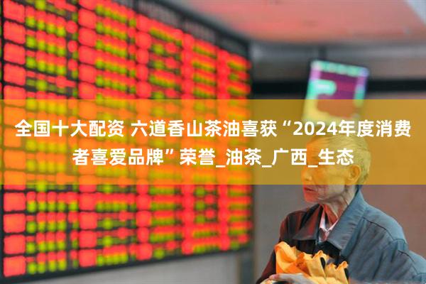 全国十大配资 六道香山茶油喜获“2024年度消费者喜爱品牌”荣誉_油茶_广西_生态