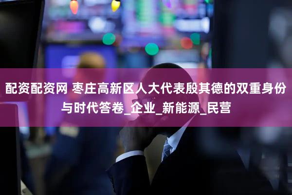 配资配资网 枣庄高新区人大代表殷其德的双重身份与时代答卷_企业_新能源_民营