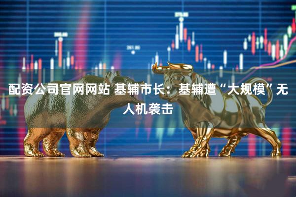 配资公司官网网站 基辅市长：基辅遭“大规模”无人机袭击
