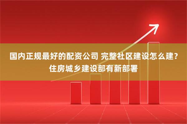 国内正规最好的配资公司 完整社区建设怎么建？住房城乡建设部有新部署