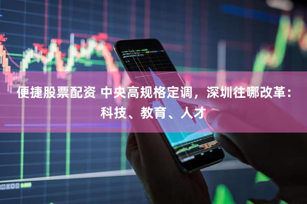 便捷股票配资 中央高规格定调，深圳往哪改革：科技、教育、人才