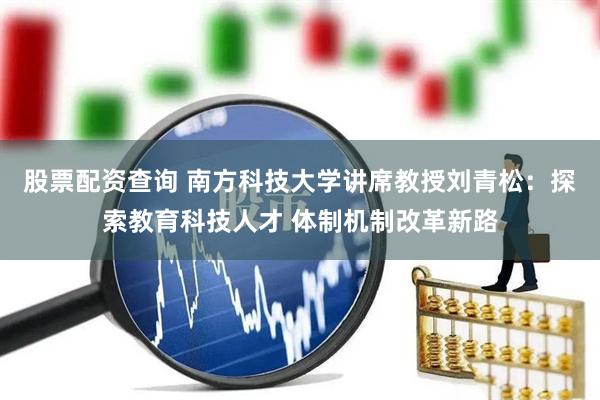 股票配资查询 南方科技大学讲席教授刘青松：探索教育科技人才 体制机制改革新路