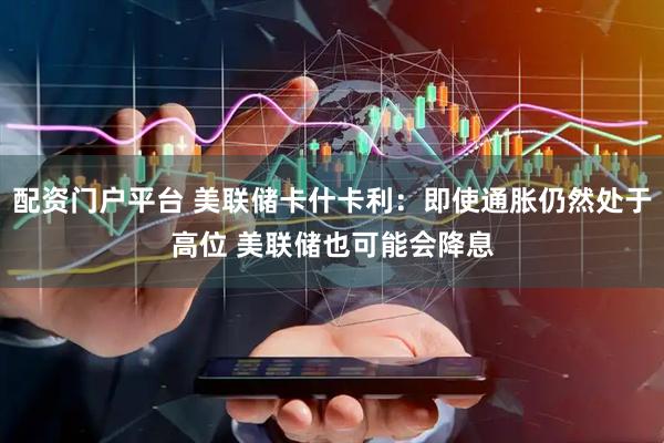 配资门户平台 美联储卡什卡利：即使通胀仍然处于高位 美联储也可能会降息