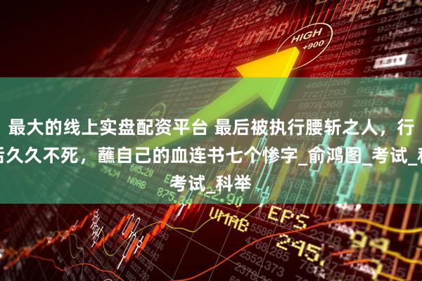最大的线上实盘配资平台 最后被执行腰斩之人，行刑后久久不死，蘸自己的血连书七个惨字_俞鸿图_考试_科举
