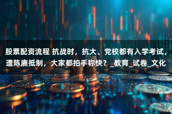 股票配资流程 抗战时，抗大、党校都有入学考试，遭陈赓抵制，大家都拍手称快？_教育_试卷_文化