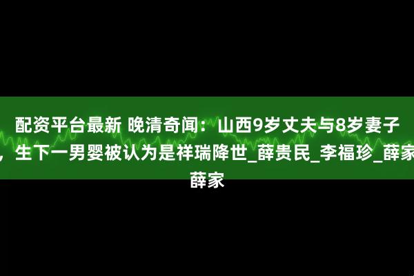 配资平台最新 晚清奇闻：山西9岁丈夫与8岁妻子，生下一男婴被认为是祥瑞降世_薛贵民_李福珍_薛家