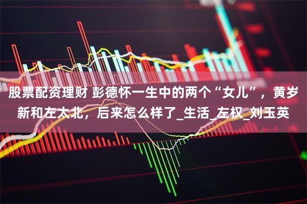 股票配资理财 彭德怀一生中的两个“女儿”，黄岁新和左太北，后来怎么样了_生活_左权_刘玉英