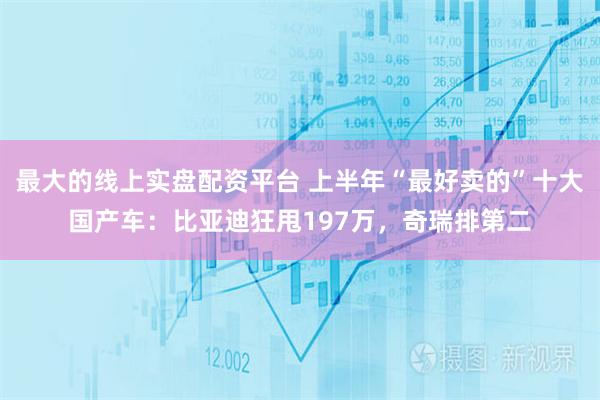 最大的线上实盘配资平台 上半年“最好卖的”十大国产车：比亚迪狂甩197万，奇瑞排第二