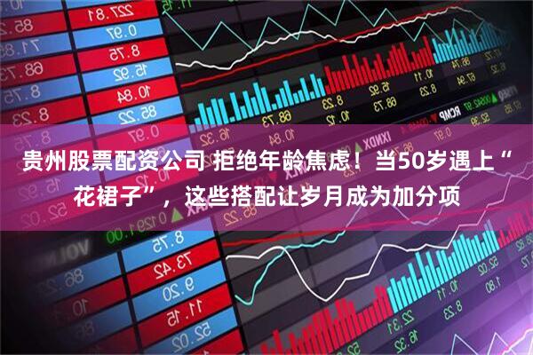 贵州股票配资公司 拒绝年龄焦虑！当50岁遇上“花裙子”，这些搭配让岁月成为加分项