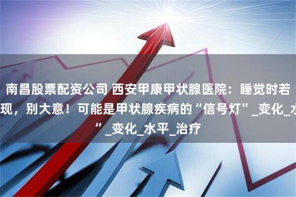 南昌股票配资公司 西安甲康甲状腺医院：睡觉时若有这些表现，别大意！可能是甲状腺疾病的“信号灯”_变化_水平_治疗