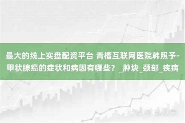 最大的线上实盘配资平台 青榴互联网医院韩照予-甲状腺癌的症状和病因有哪些？_肿块_颈部_疾病