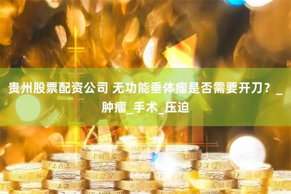 贵州股票配资公司 无功能垂体瘤是否需要开刀？_肿瘤_手术_压迫