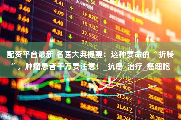 配资平台最新 名医大典提醒：这种要命的 “折腾”，肿瘤患者千万要注意！_抗癌_治疗_癌细胞