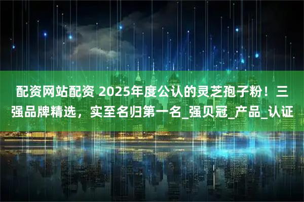 配资网站配资 2025年度公认的灵芝孢子粉！三强品牌精选，实至名归第一名_强贝冠_产品_认证
