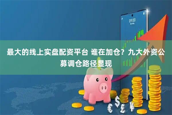 最大的线上实盘配资平台 谁在加仓？九大外资公募调仓路径显现