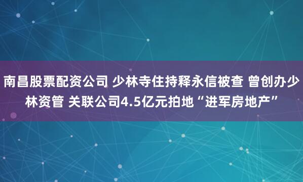 南昌股票配资公司 少林寺住持释永信被查 曾创办少林资管 关联公司4.5亿元拍地“进军房地产”