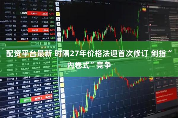 配资平台最新 时隔27年价格法迎首次修订 剑指“内卷式”竞争