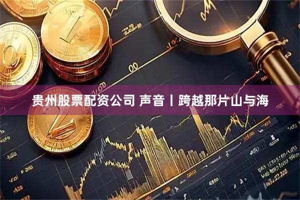 贵州股票配资公司 声音丨跨越那片山与海