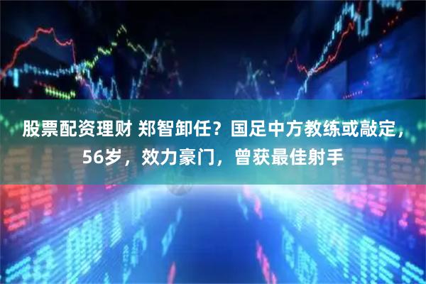 股票配资理财 郑智卸任？国足中方教练或敲定，56岁，效力豪门，曾获最佳射手