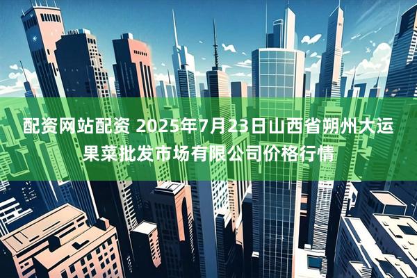 配资网站配资 2025年7月23日山西省朔州大运果菜批发市场有限公司价格行情