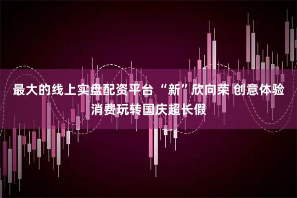 最大的线上实盘配资平台 “新”欣向荣 创意体验消费玩转国庆超长假