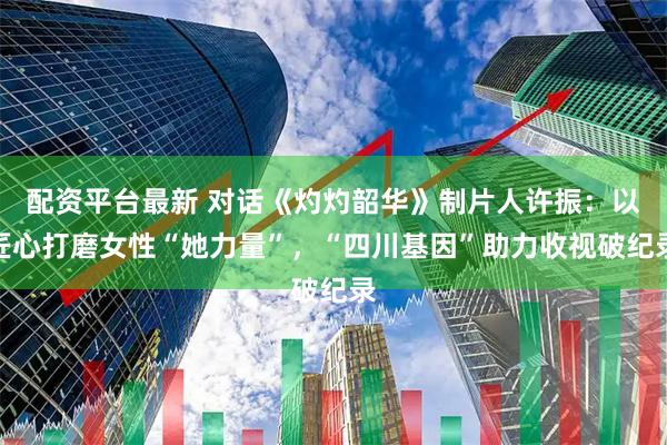 配资平台最新 对话《灼灼韶华》制片人许振：以匠心打磨女性“她力量”，“四川基因”助力收视破纪录