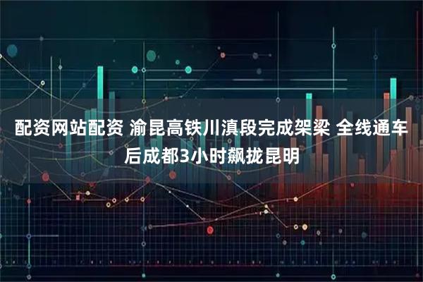 配资网站配资 渝昆高铁川滇段完成架梁 全线通车后成都3小时飙拢昆明