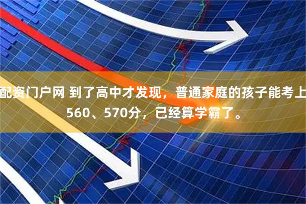 配资门户网 到了高中才发现，普通家庭的孩子能考上560、570分，已经算学霸了。